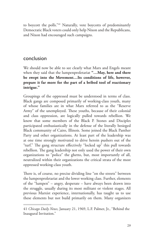 0 boycort the polls™! Naturally vote boycorts of predominantly Democratic Black voters could only help Nixon and the Republicans, and Nixon had encouraged such campaigns  conclusion  We should now be able to see clearly what Marx and Engels meant when they said that the lumpenprolecariar *...May, here and there be swept into the Movement...Its conditions of life, however, prepare it far more for the part of a bribed tool of reactionary intrigue.”  Groupings of the oppressed must be understood in terms of class. Black gangs are composed primarily of working-class youth, many of whose families are in what Marx referred to as the “Reserve Army” of the unemployed. These youths, because of their colonial and class oppression, are logically pulled towards rebellion. We know that some members of the Black P. Stones and Disciples participated enthusiasticaly in the defense of the literally besicged Black community of Cairo, llinois. Some joined the Black Panther Party and other organizations. At least part of the leadership was at one time strongly motivated to drive heroin pushers out of the “wrf” The gang structure effectively “locked up” this pull towards rebellion. The gang leadership not only used the power of their own organizations to “police” the ghetto, but, most importandy of all, neutralized their organizations the critical straa of the most oppressed working-class youth,  There i, of course, no precise dividing line “on the streets” berween the lumpenproletariat and the lower working clas. Further, clements of the “lumpen” — angry, desperate — have always been drawn into the struggle, usually during its most militant or violent stages. All previous Marist experience, internaionally, has taught us to use these elements but not build primarily on them. Many organizers  41 Chicago Daily News, January 21, 1969, L.E Palmer, ], “Behind the Insugural Invication.” 